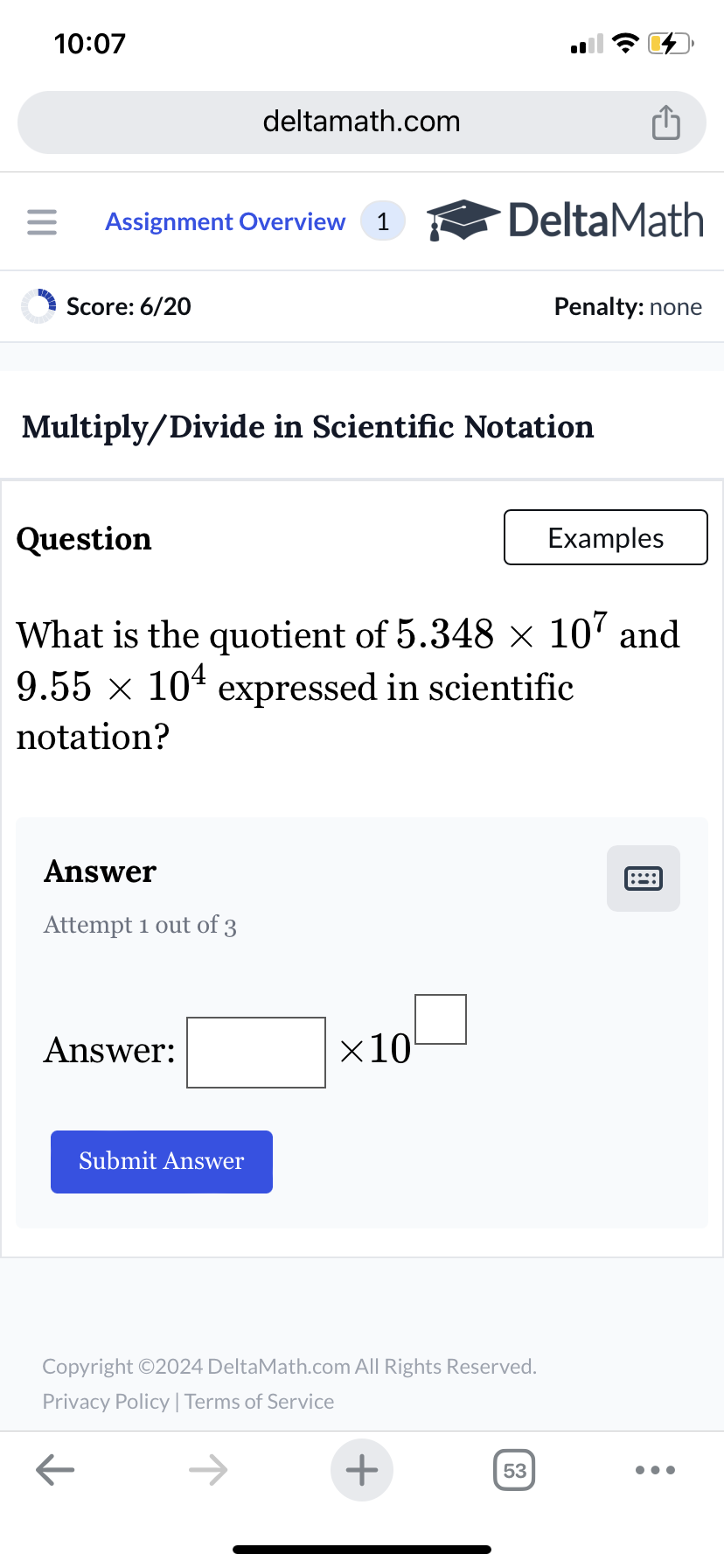 10:07
deltamath.com
= Assignment Overview 1
DeltaMath
Score: 6/20
Penalty: none
Multiply/Divide in Scientific Notation
Question
Examples
What is the quotient of 5.348 × 107 and
9.55 x 10 expressed in scientific
notation?
Answer
Attempt 1 out of 3
Answer:
Submit Answer
×10
Copyright ©2024 DeltaMath.com All Rights Reserved.
Privacy Policy | Terms of Service
←
+
53
