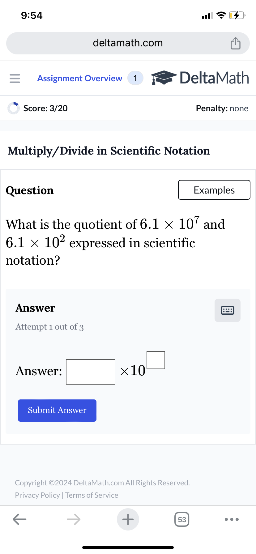 9:54
deltamath.com
= Assignment Overview 1
DeltaMath
Score: 3/20
Penalty: none
Multiply/Divide in Scientific Notation
Question
Examples
What is the quotient of 6.1 × 107 and
6.1 × 10² expressed in scientific
notation?
Answer
Attempt 1 out of 3
Answer:
Submit Answer
×10
Copyright ©2024 DeltaMath.com All Rights Reserved.
Privacy Policy | Terms of Service
←
+
53