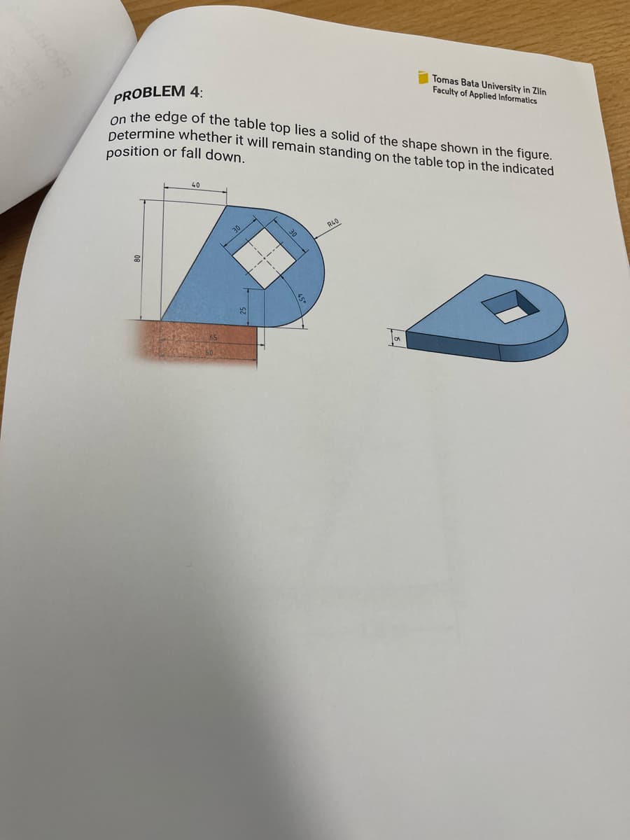 PROBLEM 4:
Tomas Bata University in Zlin
Faculty of Applied Informatics
On the edge of the table top lies a solid of the shape shown in the figure.
Determine whether it will remain standing on the table top in the indicated
position or fall down.
40
30
30
R40