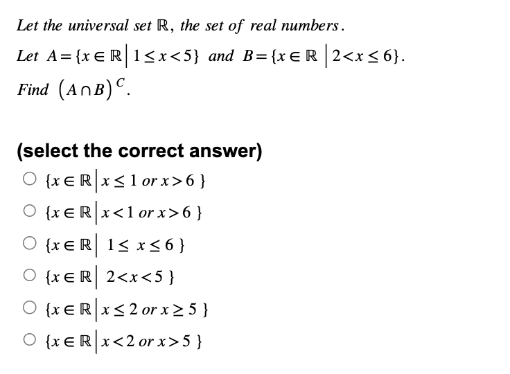 Let the universal set R, the set of real numbers.
Let A = {x = R | 1 ≤ x<5} and B={x=R|2<x≤6}.
Find (ANB) C.
(select the correct answer)
O {xЄR x ≤1 or x>6}
{x = R | x < 1 or x>6}
{x ER 1≤ x ≤6}
O {xER 2<x<5}
○ {x = R x ≤2 or x ≥ 5 }
○ {xЄR|x<2 or x>5 }