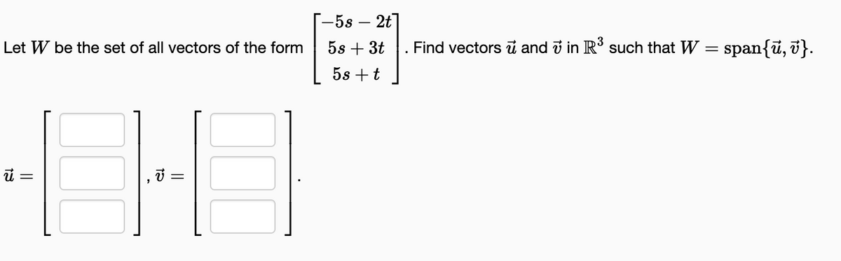 Let W be the set of all vectors of the form
40-0
=
=
-5s- 2t]
5s + 3t
5s + t
Find vectors and 7 in R³ such that W
=
span{u, v}.