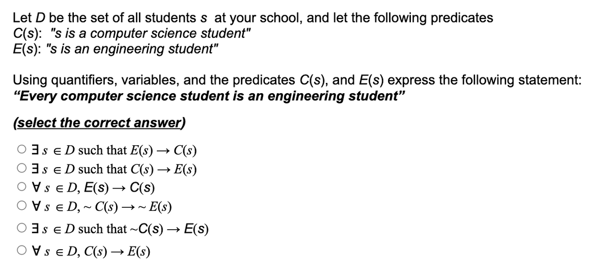 Let D be the set of all students s at your school, and let the following predicates
C(s): "s is a computer science student"
E(s): "s is an engineering student"
Using quantifiers, variables, and the predicates C(s), and E(s) express the following statement:
"Every computer science student is an engineering student"
(select the correct answer)
OSED such that E(s) → C(s)
Os ED such that C(s) → E(s)
O VSE D, E(S) → C(s)
O VSED, ~ C(s) → ~ E(s)
OSED such that ~C(s). →>
E(s)
O VSED, C(s) → E(s)