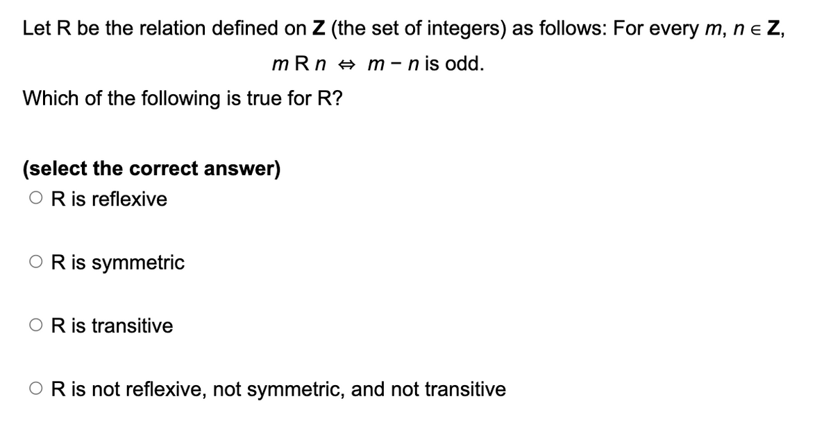 Let R be the relation defined on Z (the set of integers) as follows: For every m, n = Z,
mRnm-n is odd.
Which of the following is true for R?
(select the correct answer)
OR is reflexive
OR is symmetric
O R is transitive
OR is not reflexive, not symmetric, and not transitive