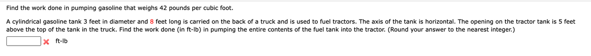 Find the work done in pumping gasoline that weighs 42 pounds per cubic foot.
A cylindrical gasoline tank 3 feet in diameter and 8 feet long is carried on the back of a truck and is used to fuel tractors. The axis of the tank is horizontal. The opening on the tractor tank is 5 feet
above the top of the tank in the truck. Find the work done (in ft-lb) in pumping the entire contents of the fuel tank into the tractor. (Round your answer to the nearest integer.)
X ft-lb