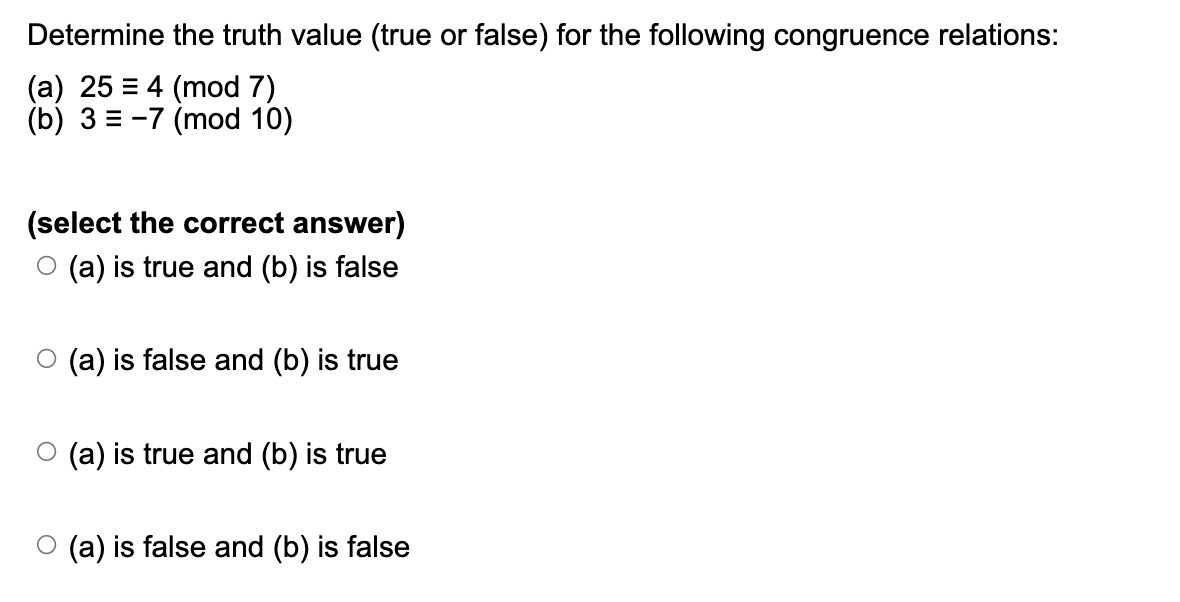 Determine the truth value (true or false) for the following congruence relations:
(a) 25 = 4 (mod 7)
(b) 3-7 (mod 10)
(select the correct answer)
○ (a) is true and (b) is false
O○ (a) is false and (b) is true
○ (a) is true and (b) is true
(a) is false and (b) is false