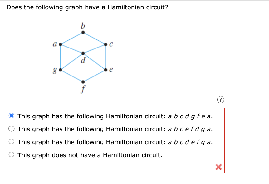 Does the following graph have a Hamiltonian circuit?
b
a
g
C
d
e
O This graph has the following Hamiltonian circuit: a b c d g fea.
This graph has the following Hamiltonian circuit: a b c efd ga.
O This graph has the following Hamiltonian circuit: a b c d e f ga.
This graph does not have a Hamiltonian circuit.
(i)