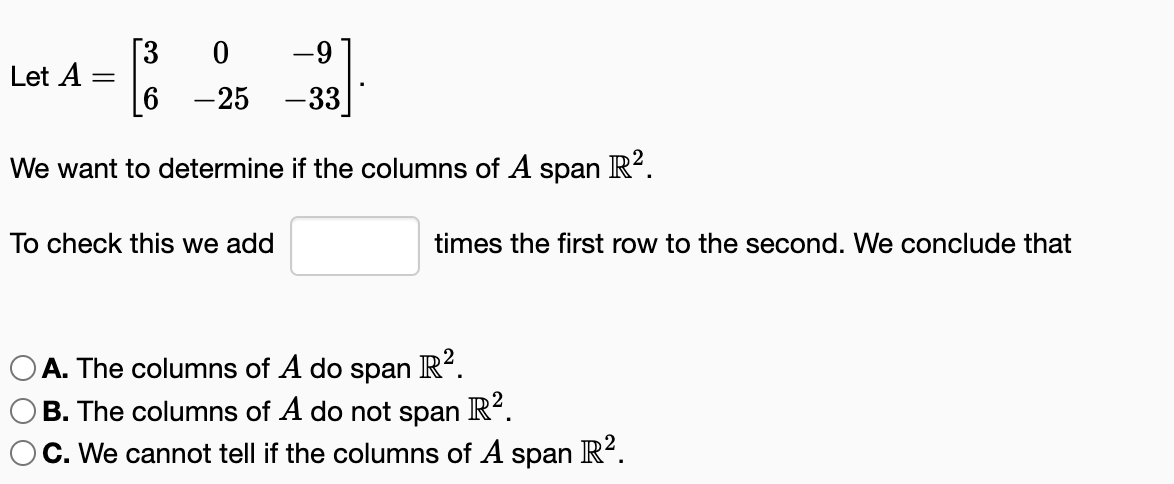 [3
0
-9
6
-25 -33
We want to determine if the columns of A span R².
Let A =
To check this we add
times the first row to the second. We conclude that
A. The columns of A do span R².
B. The columns of A do not span R².
C. We cannot tell if the columns of A span R².