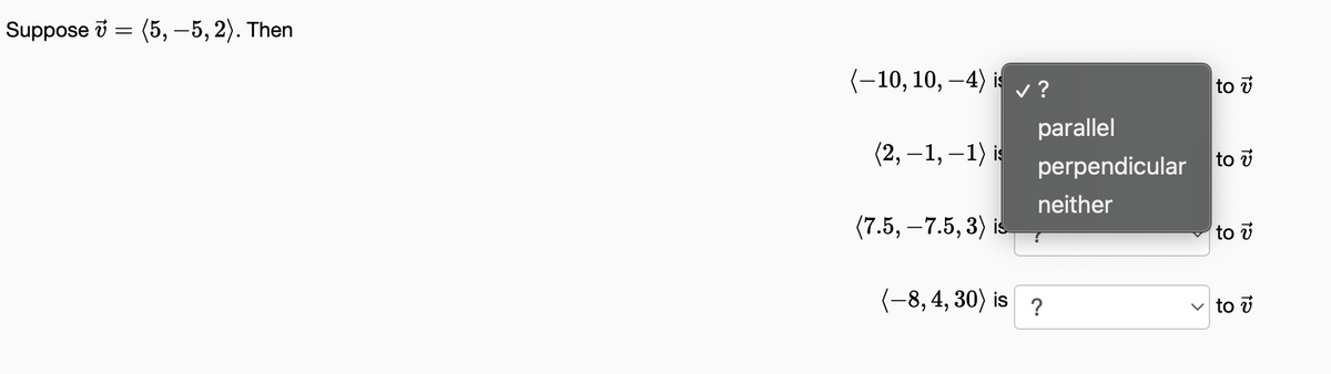 Suppose
(5, -5,2). Then
(-10, 10, −4) is ✓ ?
(2,-1,-1) is
(7.5, -7.5, 3) is
(-8, 4,30) is
parallel
perpendicular
neither
?
to v
to v
to v
✓to v