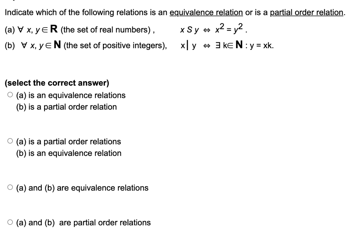 Indicate which of the following relations is an equivalence relation or is a partial order relation.
(a) V x, yЄR (the set of real numbers),
(b) V x, yЄN (the set of positive integers),
x Sy = x² = 2.
xy. + ak€N :y=xk.
(select the correct answer)
O (a) is an equivalence relations
(b) is a partial order relation
○ (a) is a partial order relations
(b) is an equivalence relation
○ (a) and (b) are equivalence relations
○ (a) and (b) are partial order relations