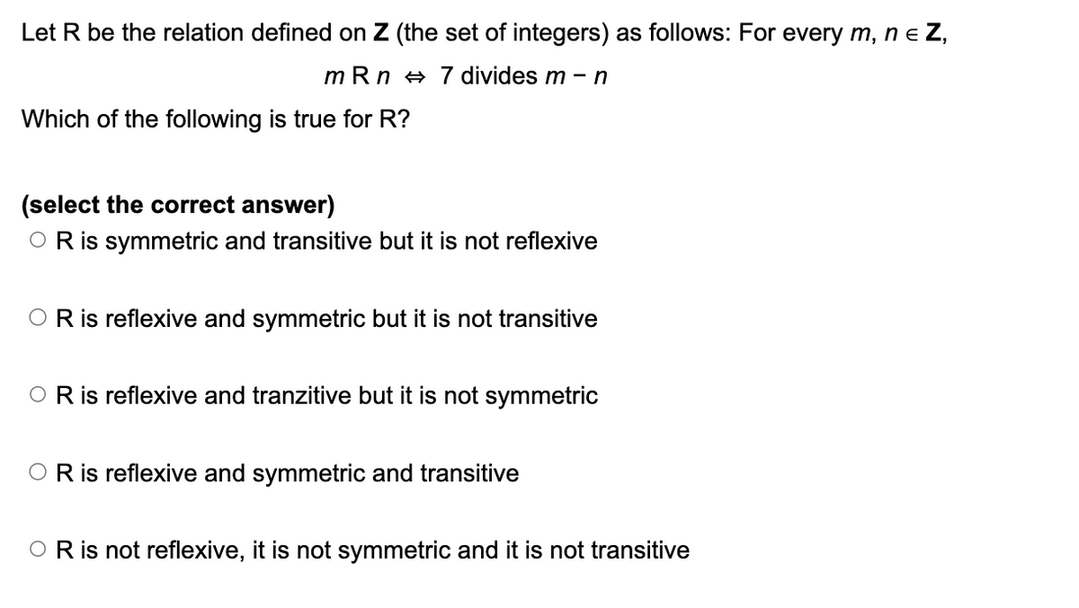 Let R be the relation defined on Z (the set of integers) as follows: For every m, n = Z,
mRn 7 divides m - n
Which of the following is true for R?
(select the correct answer)
○ R is symmetric and transitive but it is not reflexive
OR is reflexive and symmetric but it is not transitive
O R is reflexive and tranzitive but it is not symmetric
OR is reflexive and symmetric and transitive
O R is not reflexive, it is not symmetric and it is not transitive