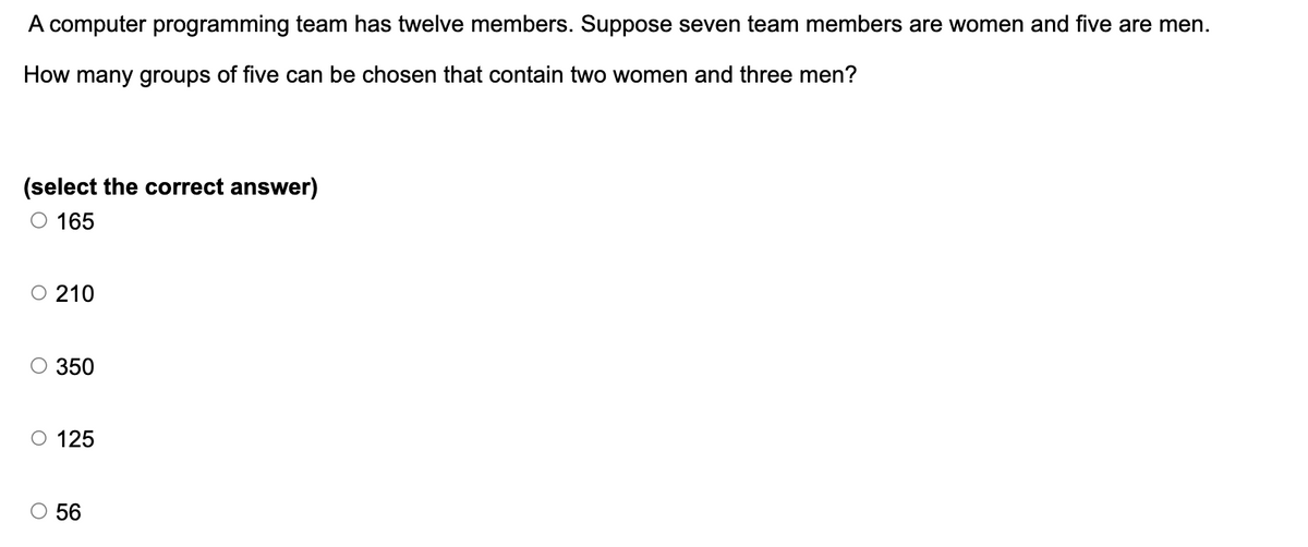 A computer programming team has twelve members. Suppose seven team members are women and five are men.
How many groups of five can be chosen that contain two women and three men?
(select the correct answer)
O 165
○ 210
○ 350
O 125
○ 56