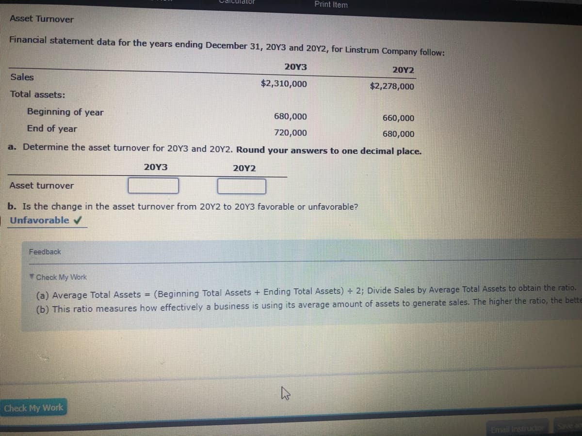 Print Item
Asset Turnover
Financial statement data for the years ending December 31, 20Y3 and 20Y2, for Linstrum Company follow:
20Υ3
20Υ2
Sales
$2,310,000
$2,278,000
Total assets:
Beginning of year
680,000
660,000
End of year
720,000
680,000
a. Determine the asset turnover for 20Y3 and 20Y2. Round your answers to one decimal place.
20Y3
20Υ2
Asset turnover
b. Is the change in the asset turnover from 20Y2 to 20Y3 favorable or unfavorable?
Unfavorable v
Feedback
Check My Work
(a) Average Total Assets = (Beginning Total Assets + Ending Total Assets) + 2; Divide Sales by Average Total Assets to obtain the ratio.
(b) This ratio measures how effectively a business is using its average amount of assets to generate sales. The higher the ratio, the bette
Check My Work
Email Instructor
Save a
