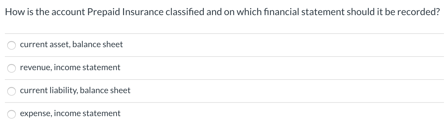 How is the account Prepaid Insurance classified and on which financial statement should it be recorded?
current asset, balance sheet
revenue, income statement
current liability, balance sheet
expense, income statement
