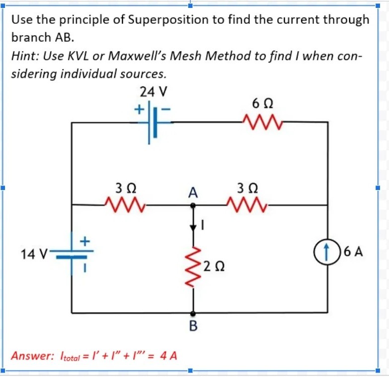 Use the principle of Superposition to find the current through
branch AB.
Hint: Use KVL or Maxwell's Mesh Method to find I when con-
sidering individual sources.
24 V
3 0
A
3 0
14 V-
1 6 A
В
Answer: Itotal = I'+ I" + I" = 4 A

