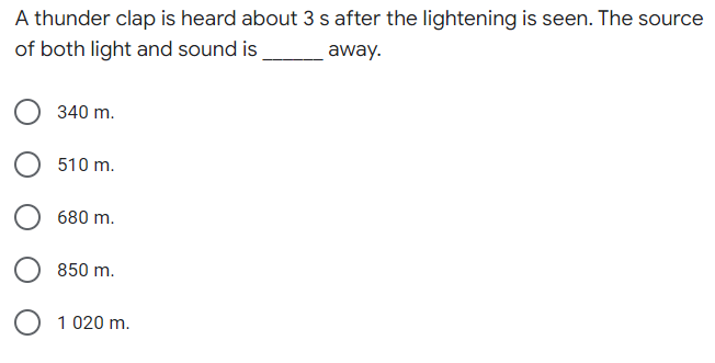 A thunder clap is heard about 3 s after the lightening is seen. The source
of both light and sound is
away.
340 m.
510 m.
680 m.
850 m.
1 020 m.
