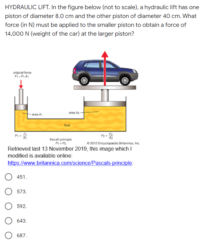 HYDRAULIC LIFT. In the figure below (not to scale), a hydraulic lift has one
piston of diameter 8.0 cm and the other piston of diameter 40 cm. What
force (in N) must be applied to the smaller piston to obtain a force of
14,000 N (weight of the car) at the larger piston?
original force
area A2
area At
fluid
Pascal's principle
P=P2
Retrieved last 13 November 2019, this image which I
0 2012 Encyclopedia Britannica, Inc.
modified is available online:
https://www.britannica.com/science/Pascals-principle.
451.
573.
592.
643.
687.
