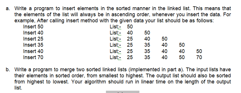 a. Write a program to insert elements in the sorted manner in the linked list. This means that
the elements of the list will always be in ascending order, whenever you insert the data. For
example, After calling insert method with the given data your list should be as follows:
List:- 50
List:- 40
List:- 25
List:- 25
List:- 25
List:- 25
Insert 50
Insert 40
50
Insert 25
40
50
w
Insert 35
35
40
50
Insert 40
35
40
40
50
Insert 70
35
40
50
70
b. Write a program to merge two sorted linked lists (implemented in part a). The input lists have
their elements in sorted order, from smallest to highest. The output list should also be sorted
from highest to lowest. Your algorithm should run in linear time on the length of the output
list.
