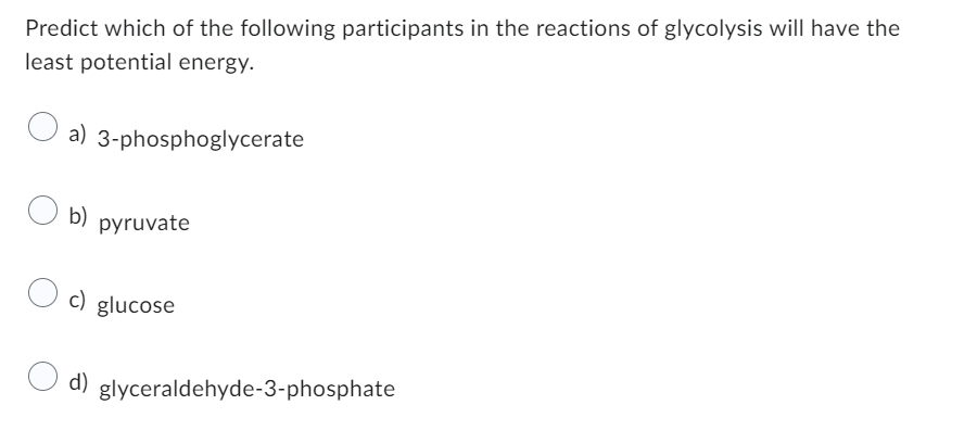 Predict which of the following participants in the reactions of glycolysis will have the
least potential energy.
a) 3-phosphoglycerate
b) pyruvate
c) glucose
d)
glyceraldehyde-3-phosphate