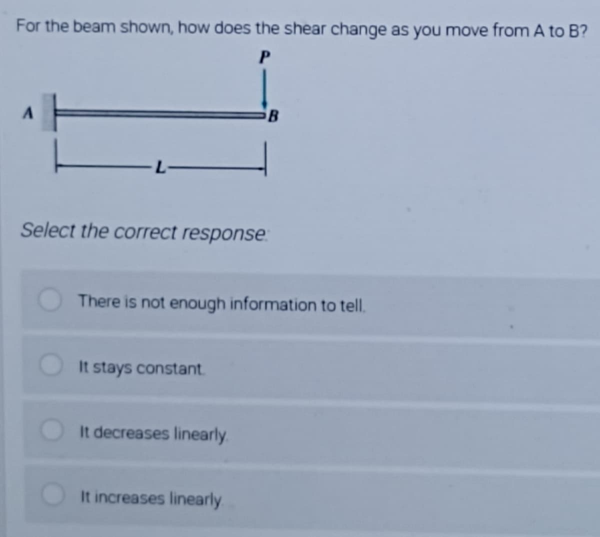 For the beam shown, how does the shear change as you move from A to B?
L-
Select the correct response:
There is not enough information to tell.
It stays constant.
It decreases linearly.
It increases linearly
