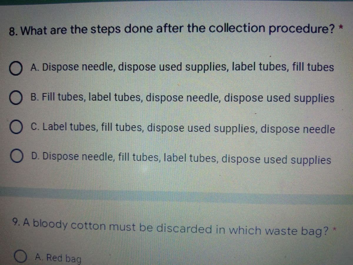 8. What are the steps done after the collection procedure? *
O A. Dispose needle, dispose used supplies, label tubes, fill tubes
B. Fill tubes, label tubes, dispose needle, dispose used supplies
O C. Label tubes, fill tubes, dispose used supplies, dispose needle
O D. Dispose needle, fill tubes, label tubes, dispose used supplies
9. A bloody cotton must be discarded in which waste bag? *
DA. Red bag

