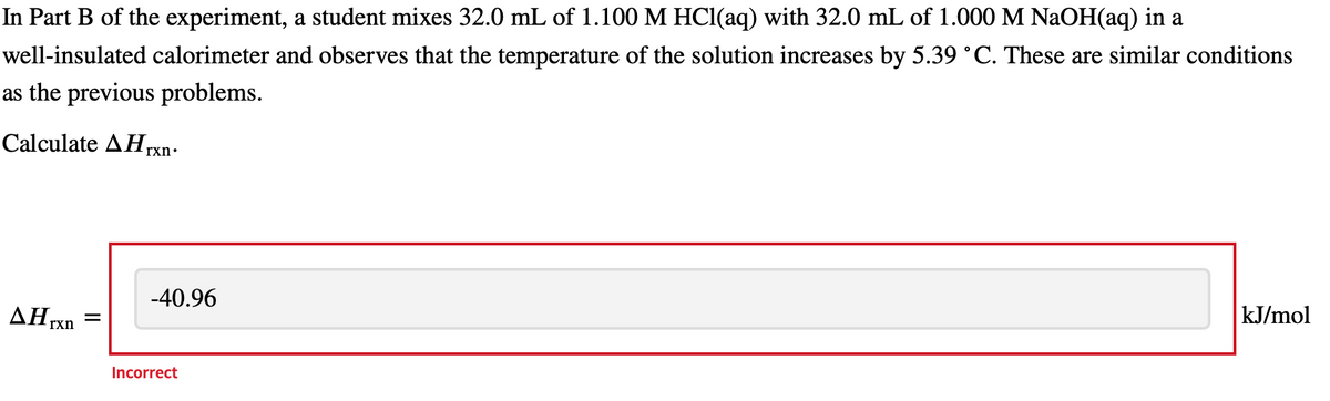 In Part B of the experiment, a student mixes 32.0 mL of 1.100 M HCl(aq) with 32.0 mL of 1.000 M NaOH(aq) in a
well-insulated calorimeter and observes that the temperature of the solution increases by 5.39 °C. These are similar conditions
as the previous problems.
Calculate Arxn.
Hrxn
-40.96
Incorrect
kJ/mol