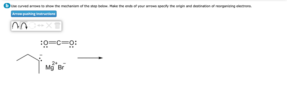 b Use curved arrows to show the mechanism of the step below. Make the ends of your arrows specify the origin and destination of reorganizing electrons.
Arrow-pushing Instructions
:0=C=0:
べ
2+
Mg Br