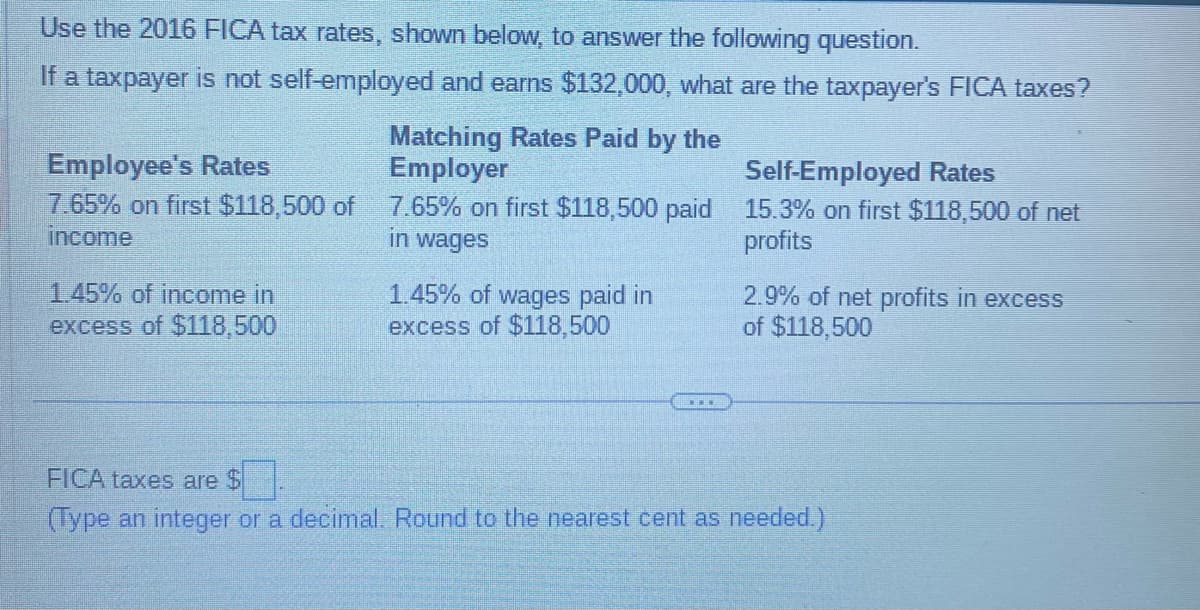 Use the 2016 FICA tax rates, shown below, to answer the following question.
If a taxpayer is not self-employed and earns $132,000, what are the taxpayer's FICA taxes?
Matching Rates Paid by the
Employer
Employee's Rates
7.65% on first $118,500 of 7.65% on first $118,500 paid
income
in wages
1.45% of income in
excess of $118,500
1.45% of wages paid in
excess of $118,500
Self-Employed Rates
15.3% on first $118,500 of net
profits
2.9% of net profits in excess
of $118,500
FICA taxes are $
(Type an integer or a decimal. Round to the nearest cent as needed.)