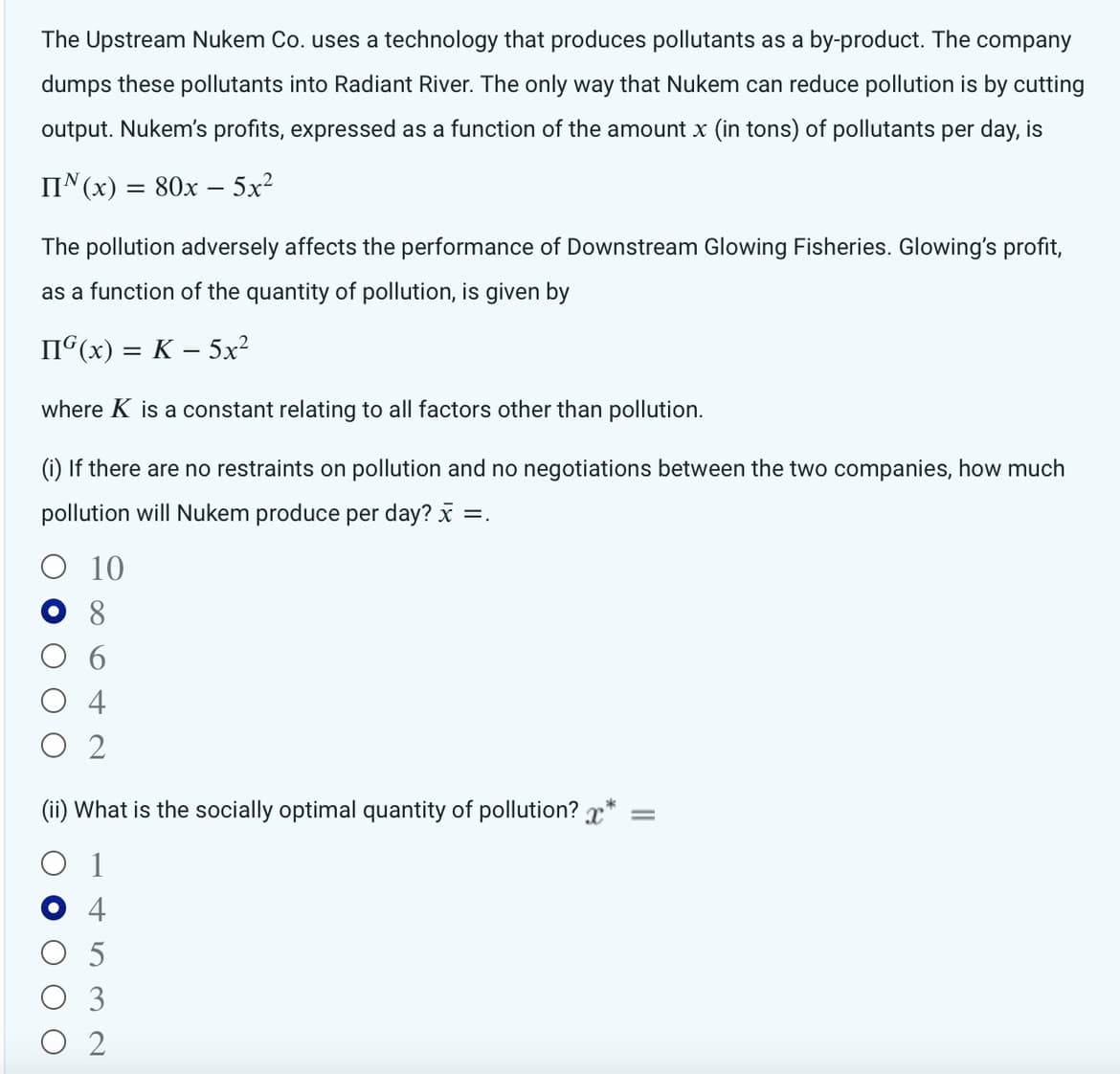 The Upstream Nukem Co. uses a technology that produces pollutants as a by-product. The company
dumps these pollutants into Radiant River. The only way that Nukem can reduce pollution is by cutting
output. Nukem's profits, expressed as a function of the amount x (in tons) of pollutants per day, is
IIN (x) = 80x - 5x²
The pollution adversely affects the performance of Downstream Glowing Fisheries. Glowing's profit,
as a function of the quantity of pollution, is given by
IIG(x) = K - 5x²
where K is a constant relating to all factors other than pollution.
(i) If there are no restraints on pollution and no negotiations between the two companies, how much
pollution will Nukem produce per day? x =.
10
8
ОС
4
2
(ii) What is the socially optimal quantity of pollution? x* =
1
5
со ст
3
O 2