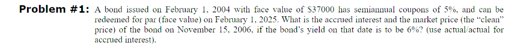 Problem #1: A bond issued on February 1, 2004 with face value of $37000 has semiannual coupons of 5%, and can be
redeemed for par (face value) on February 1, 2025. What is the accrued interest and the market price (the "clean"
price) of the bond on November 15, 2006, if the bond's yield on that date is to be 6%? (use actual/actual for
accrued interest).