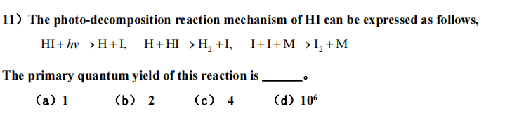 11) The photo-decomposition reaction mechanism of HI can be expressed as follows,
HI+hv→H+I,
H+H→H₂+I, I+I+M→L₂+M
The primary quantum yield of this reaction is
(a) 1
(b) 2
(c) 4
(d) 106