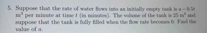 5. Suppose that the rate of water flows into an initially empty tank is a -0.5t
m³ per minute at time t (in minutes). The volume of the tank is 25 m³ and
suppose that the tank is fully filled when the flow rate becomes 0. Find the
value of a.