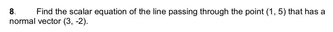 8.
Find the scalar equation of the line passing through the point (1, 5) that has a
normal vector (3, -2).