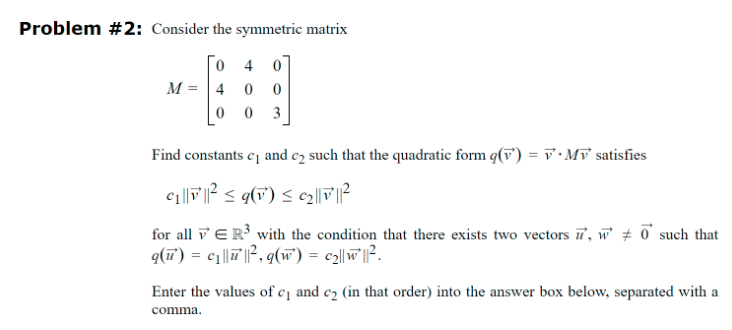 Problem #2: Consider the symmetric matrix
040
M=400
003
Find constants c₁ and c₂ such that the quadratic form q(v) =Mv satisfies
for all ER³ with the condition that there exists two vectors ', w 0 such that
q(u) = c₁||||², q(w) = c2||w ||².
Enter the values of c₁ and c2 (in that order) into the answer box below, separated with a
comma.