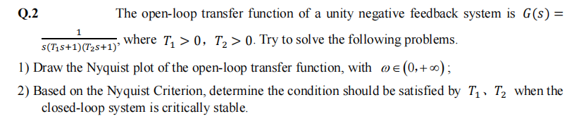 Q.2
The open-loop transfer function of a unity negative feedback system is G(s) =
1
s(T₁s+1)(T₂S+1)'
where T₁ > 0, T₂ > 0. Try to solve the following problems.
1) Draw the Nyquist plot of the open-loop transfer function, with @= (0,+∞);
2) Based on the Nyquist Criterion, determine the condition should be satisfied by T₁ T₂ when the
closed-loop system is critically stable.