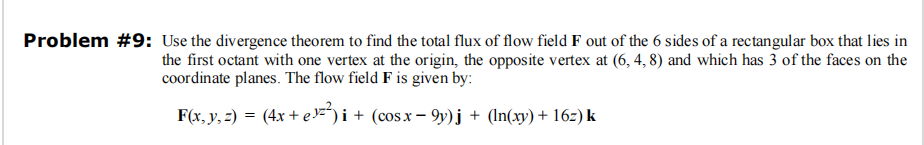 Problem #9: Use the divergence theorem to find the total flux of flow field F out of the 6 sides of a rectangular box that lies in
the first octant with one vertex at the origin, the opposite vertex at (6, 4, 8) and which has 3 of the faces on the
coordinate planes. The flow field F is given by:
F(x, y, z) = (4x + e ¹²²) i + (cos x − 9y)j + (ln(xy) + 16z) k