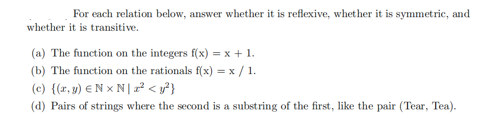 For each relation below, answer whether it is reflexive, whether it is symmetric, and
whether it is transitive.
(a) The function on the integers f(x) = x + 1.
(b) The function on the rationals f(x) = x / 1.
(c) {(x, y) Nx N | x² < y²}
(d) Pairs of strings where the second is a substring of the first, like the pair (Tear, Tea).