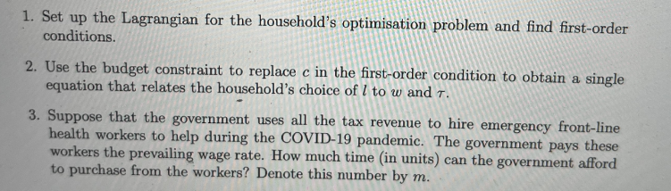1. Set up the Lagrangian for the household's optimisation problem and find first-order
conditions.
2. Use the budget constraint to replace c in the first-order condition to obtain a single
equation that relates the household's choice of I to w and T.
3. Suppose that the government uses all the tax revenue to hire emergency front-line
health workers to help during the COVID-19 pandemic. The government pays these
workers the prevailing wage rate. How much time (in units) can the government afford
to purchase from the workers? Denote this number by m.