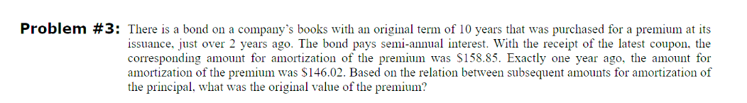 Problem #3: There is a bond on a company's books with an original term of 10 years that was purchased for a premium at its
issuance, just over 2 years ago. The bond pays semi-annual interest. With the receipt of the latest coupon, the
corresponding amount for amortization of the premium was $158.85. Exactly one year ago, the amount for
amortization of the premium was $146.02. Based on the relation between subsequent amounts for amortization of
the principal, what was the original value of the premium?