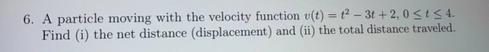 6. A particle moving with the velocity function v(t) = t² - 3t+2,0 ≤ t ≤ 4.
Find (i) the net distance (displacement) and (ii) the total distance traveled.