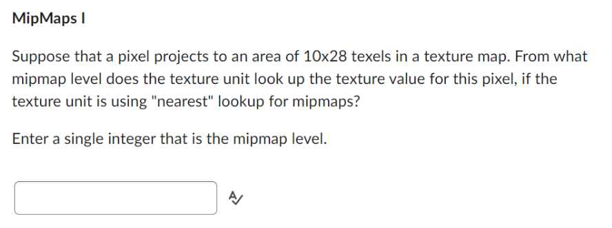 MipMaps I
Suppose that a pixel projects to an area of 10x28 texels in a texture map. From what
mipmap level does the texture unit look up the texture value for this pixel, if the
texture unit is using "nearest" lookup for mipmaps?
Enter a single integer that is the mipmap level.
A/