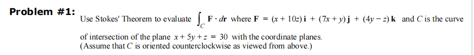 Problem #1:
Use Stokes' Theorem to evaluate F. dr where F = (x + 10z)i + (7x+y)j + (4y−z) k and C is the curve
of intersection of the plane x+ 5y +z = 30 with the coordinate planes.
(Assume that C is oriented counterclockwise as viewed from above.)
