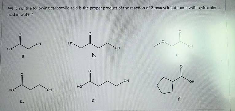Which of the following carboxylic acid is the proper product of the reaction of 2-oxacyclobutanone with hydrochloric
acid in water?
OH
HO
но
HO.
OH
a
b.
OH
HO
но
HO.
d.
e.
f.
