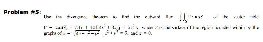 Problem #5:
Use the divergence theorem to
find the outward flux SS³ F.ndS of the vector field
F = cos(9y+72) i + 10ln(x² + 8z)j +52²k, where S is the surface of the region bounded within by the
graphs of = √√49- x² −₁², x² + y² = 9₁, and z = 0.