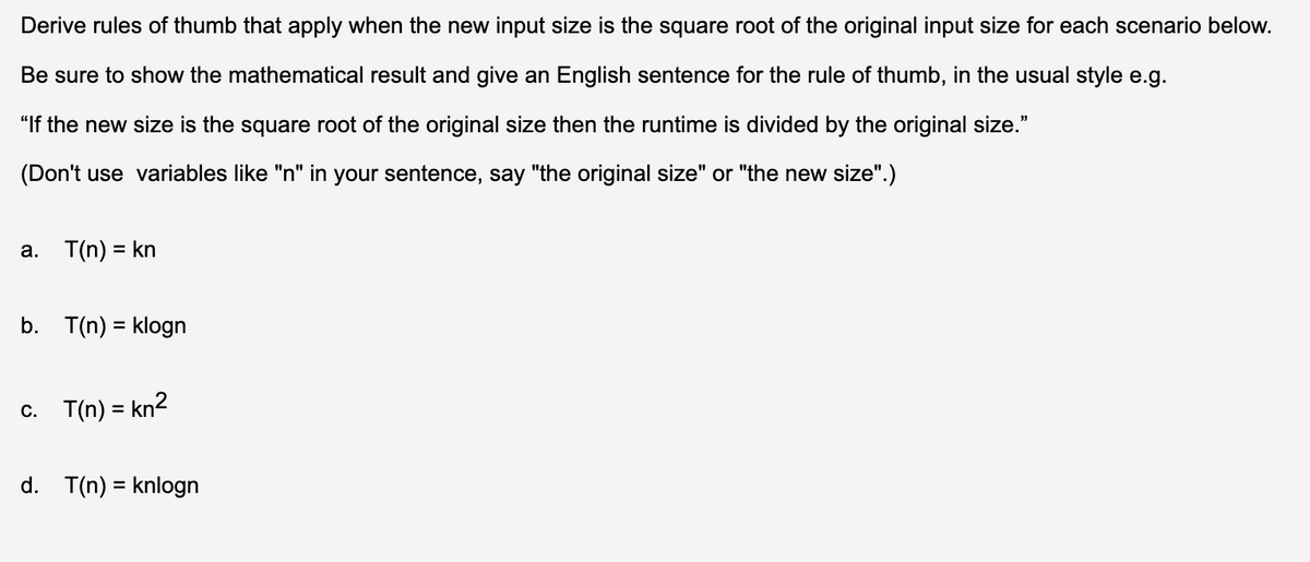 Derive rules of thumb that apply when the new input size is the square root of the original input size for each scenario below.
Be sure to show the mathematical result and give an English sentence for the rule of thumb, in the usual style e.g.
"If the new size is the square root of the original size then the runtime is divided by the original size."
(Don't use variables like "n" in your sentence, say "the original size" or "the new size".)
a. T(n) = kn
b. T(n) = klogn
c. T(n) = kn2
d. T(n) = knlogn
