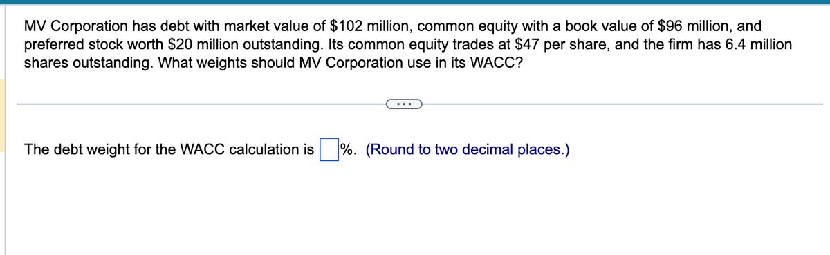 MV Corporation has debt with market value of $102 million, common equity with a book value of $96 million, and
preferred stock worth $20 million outstanding. Its common equity trades at $47 per share, and the firm has 6.4 million
shares outstanding. What weights should MV Corporation use in its WACC?
The debt weight for the WACC calculation is %. (Round to two decimal places.)