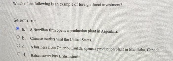 Which of the following is an example of foreign direct investment?
Select one:
a.
A Brazilian firm opens a production plant in Argentina.
O b.
Chinese tourists visit the United States.
0 с.
Od.
A business from Ontario, Canada, opens a production plant in Manitoba, Canada.
Italian savers buy British stocks.