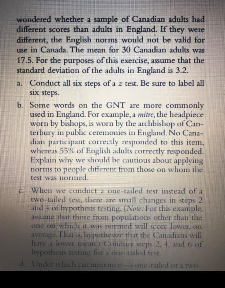 wondered whether a sample of Canadian adults had
different scores than adults in England. If they were
different, the English norms would not be valid for
use in Canada. The mean for 30 Canadian adults was
17.5. For the purposes of this exercise, assume that the
standard deviation of the adults in England is 3.2.
a. Conduct all six
six steps.
steps of a z test. Be sure to label all
b. Some words on the GNT are more commonly
used in England. For example, a mitre, the headpiece
worn by bishops, is worn by the archbishop of Can-
terbury in public ceremonies in England. No Cana-
dian participant correctly responded to this item,
whereas 55% of English adults correctly responded.
Explain why we should be cautious about applying
norms to people different from those on whom the
test was normed.
When we conduct a one-tailed test instead of a
two-tailed test, there are small changes in steps 2
and 4 of hypothesis testing. (Note: For this example,
asSLume that those from populations other than the
one on which it was normed will score lower, on
average. That is, hypothesize that the Canadians will
have a lower mean.) Conduct steps 2, 4, and 6 of
lhypothesis testing for a one-tailed test.
C.
d. Under which circumstance-a one-tailed or a two-
