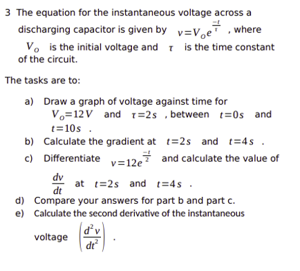 3 The equation for the instantaneous
discharging capacitor is given by
Vo is the initial voltage and
of the circuit.
The tasks are to:
a) Draw a graph of voltage against time for
voltage across a
v=Voe, where
is the time constant
V₁=12V and T=2s, between t=0s and
t=10s.
b) Calculate the gradient at t=2s and t=4s.
c)
Differentiate
and calculate the value of
v=12e
dv
at t=2s and t=4s.
dt
d) Compare your answers for part b and part c.
e) Calculate the second derivative of the instantaneous
voltage
d²v
dt²