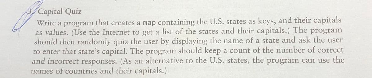 3/ Capital Quiz
Write a program that creates a map containing the U.S. states as keys, and their capitals
as values. (Use the Internet to get a list of the states and their capitals.) The program
should then randomly quiz the user by displaying the name of a state and ask the user
to enter that state's capital. The program should keep a count of the number of correct
and incorrect responses. (As an alternative to the U.S. states, the program can use the
names of countries and their capitals.)
