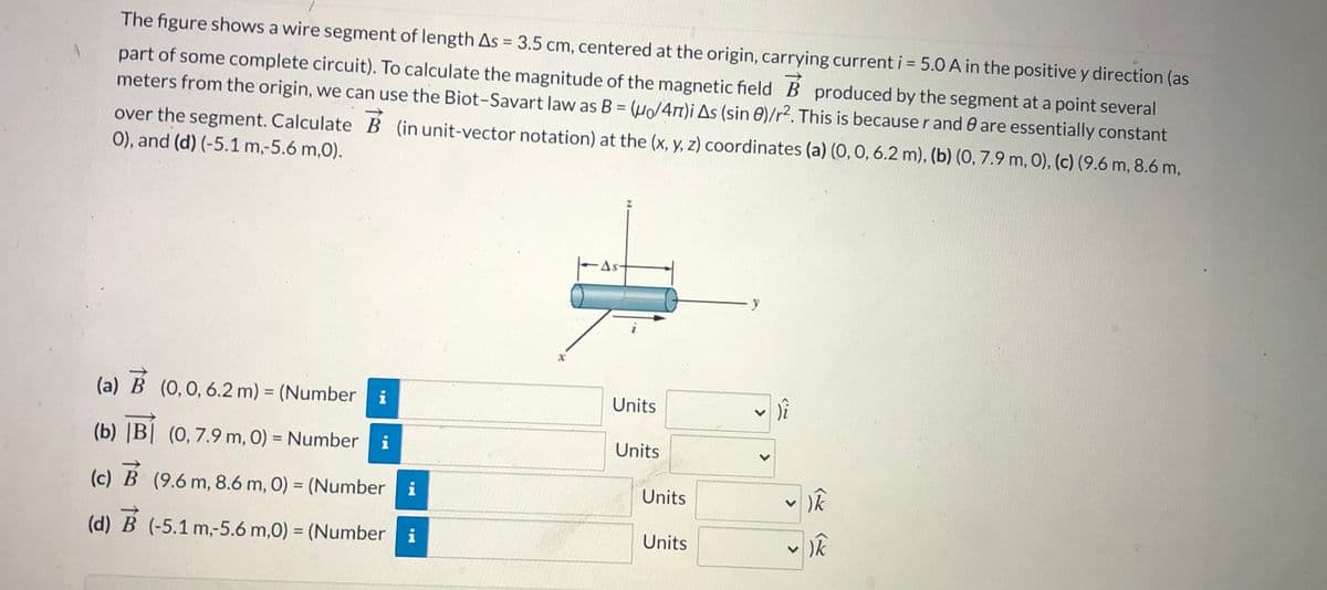 The figure shows a wire segment of length As = 3.5 cm, centered at the origin, carrying current i = 5.0 A in the positive y direction (as
part of some complete circuit). To calculate the magnitude of the magnetic field B produced by the segment at a point several
meters from the origin, we can use the Biot-Savart law as B = (µ/4n)i As (sin 0)/r². This is becauser and 0 are essentially constant
over the segment. Calculate B (in unit-vector notation) at the (x, y, z) coordinates (a) (O, O, 6.2 m), (b) (0, 7.9 m, 0), (c) (9.6 m, 8.6 m,
0), and (d) (-5.1 m,-5.6 m,0).
As-
(a) B (0,0, 6.2 m) = (Number i
Units
%3D
(b) |B| (0, 7.9 m, 0) = Number i
Units
%3D
(c) B (9.6 m, 8.6 m, 0) = (Number
Units
%3D
(d) B (-5.1 m,-5.6 m,0) = (Number i
Units
<>
